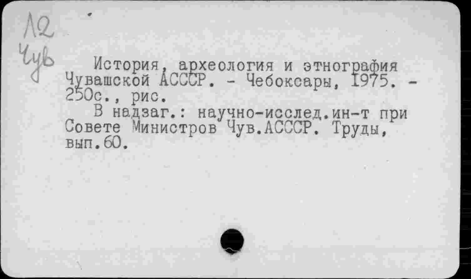 ﻿История, археология и этнография Чувашской ÂCCCP. - Чебоксары, 1975. 250с., рис.
В надзаг.: научно-исслед.ин-т при Совете Министров Чув.ЛСССР. Труды, вып.60.